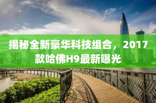 揭秘全新豪華科技組合，2017款哈佛H9最新曝光