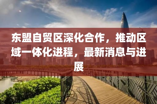 東盟自貿(mào)區(qū)深化合作，推動區(qū)域一體化進程，最新消息與進展