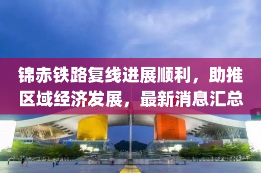 錦赤鐵路復(fù)線進(jìn)展順利，助推區(qū)域經(jīng)濟(jì)發(fā)展，最新消息匯總