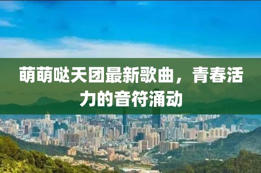 萌萌噠天團最新歌曲，青春活力的音符涌動