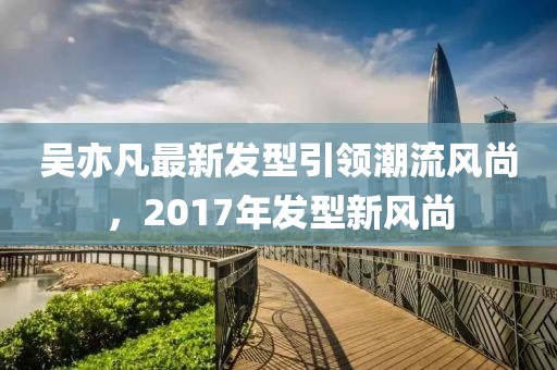 吳亦凡最新發(fā)型引領(lǐng)潮流風(fēng)尚，2017年發(fā)型新風(fēng)尚