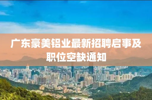 廣東豪美鋁業(yè)最新招聘啟事及職位空缺通知