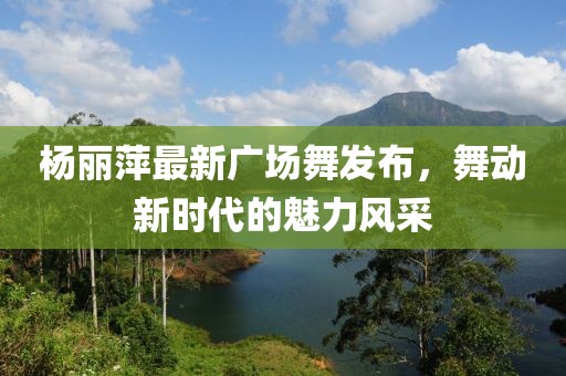 楊麗萍最新廣場舞發(fā)布，舞動(dòng)新時(shí)代的魅力風(fēng)采