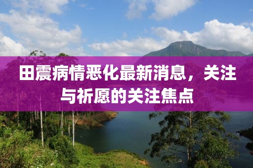 田震病情惡化最新消息，關(guān)注與祈愿的關(guān)注焦點(diǎn)
