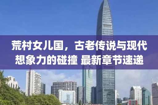 荒村女兒國，古老傳說與現(xiàn)代想象力的碰撞 最新章節(jié)速遞