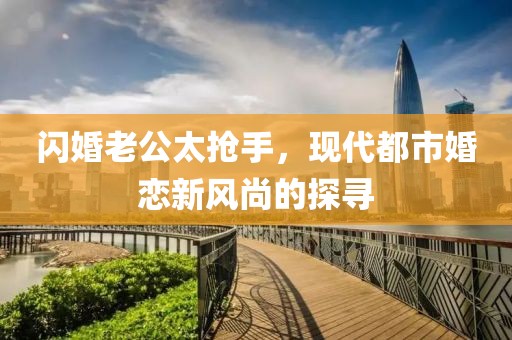閃婚老公太搶手，現(xiàn)代都市婚戀新風(fēng)尚的探尋