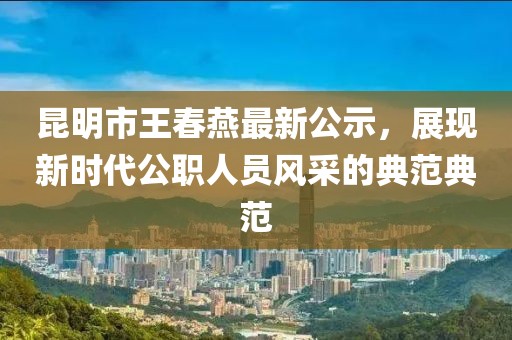 昆明市王春燕最新公示，展現(xiàn)新時代公職人員風(fēng)采的典范典范