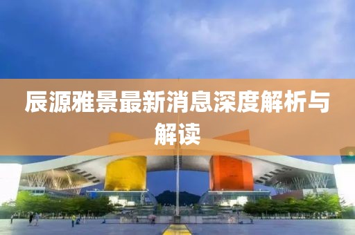 辰源雅景最新消息深度解析與解讀
