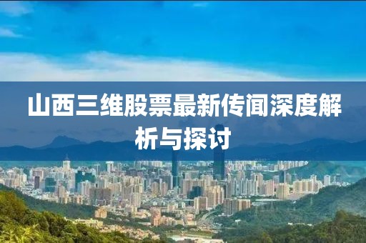 山西三維股票最新傳聞深度解析與探討