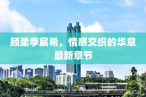 顧柔季宸希，情感交織的華章最新章節(jié)