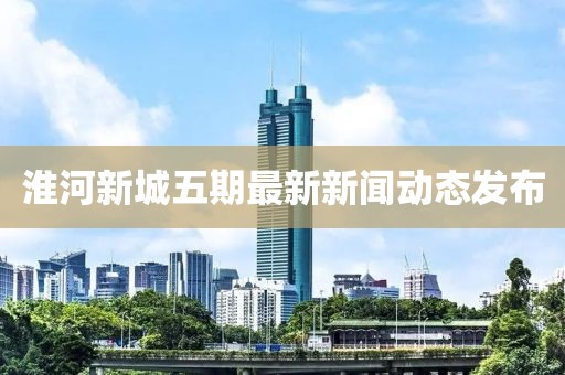 淮河新城五期最新新聞動態(tài)發(fā)布