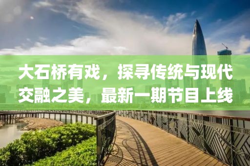 大石橋有戲，探尋傳統(tǒng)與現(xiàn)代交融之美，最新一期節(jié)目上線