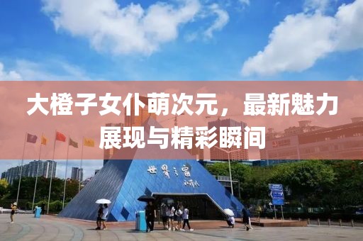 大橙子女仆萌次元，最新魅力展現(xiàn)與精彩瞬間