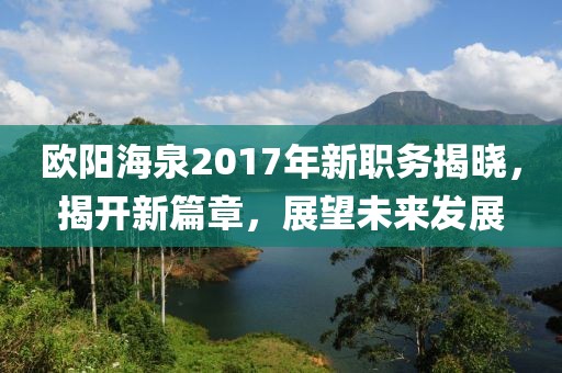 歐陽海泉2017年新職務(wù)揭曉，揭開新篇章，展望未來發(fā)展