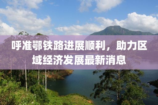 呼準(zhǔn)鄂鐵路進(jìn)展順利，助力區(qū)域經(jīng)濟發(fā)展最新消息