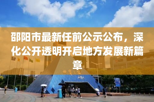 邵陽(yáng)市最新任前公示公布，深化公開(kāi)透明開(kāi)啟地方發(fā)展新篇章
