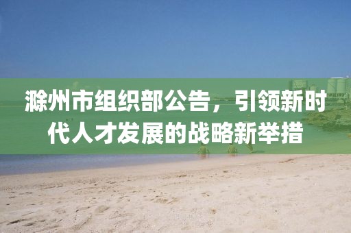 滁州市組織部公告，引領(lǐng)新時(shí)代人才發(fā)展的戰(zhàn)略新舉措