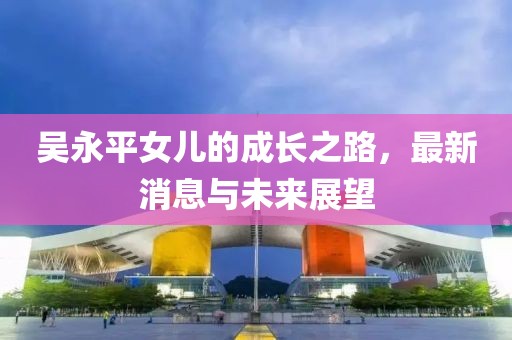 吳永平女兒的成長(zhǎng)之路，最新消息與未來(lái)展望