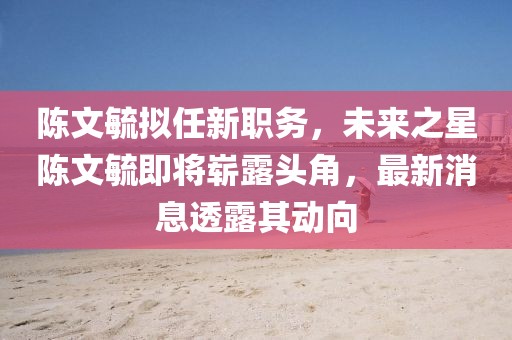 陳文毓擬任新職務(wù)，未來(lái)之星陳文毓即將嶄露頭角，最新消息透露其動(dòng)向