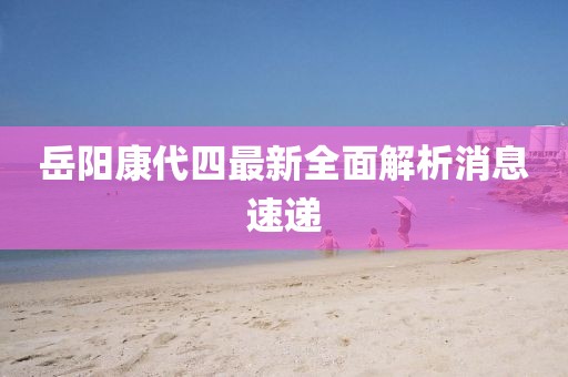 岳陽康代四最新全面解析消息速遞