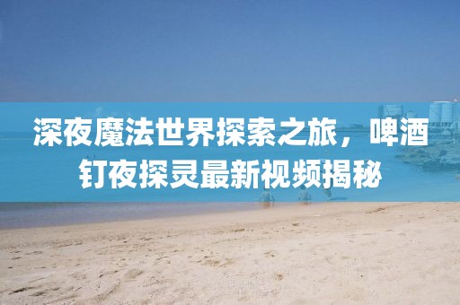 深夜魔法世界探索之旅，啤酒釘夜探靈最新視頻揭秘