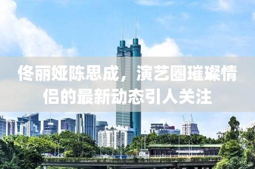 佟麗婭陳思成，演藝圈璀璨情侶的最新動態(tài)引人關注
