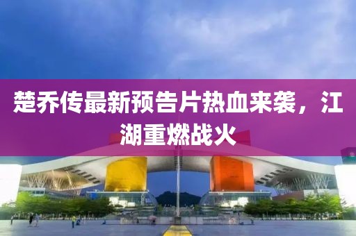 楚喬傳最新預(yù)告片熱血來(lái)襲，江湖重燃戰(zhàn)火