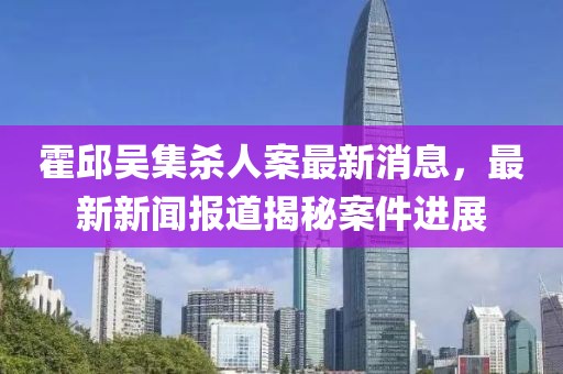 霍邱吳集殺人案最新消息，最新新聞報道揭秘案件進(jìn)展