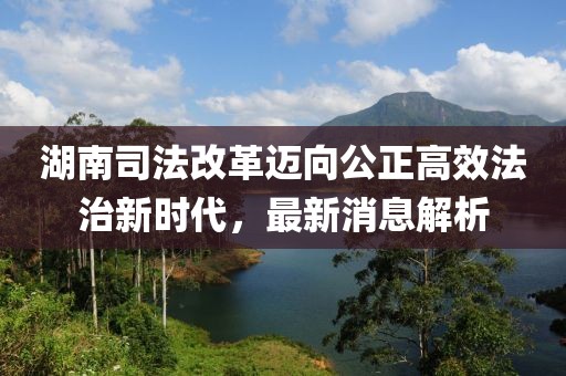 湖南司法改革邁向公正高效法治新時(shí)代，最新消息解析