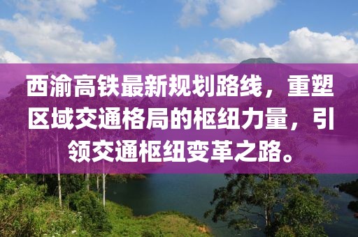 西渝高鐵最新規(guī)劃路線，重塑區(qū)域交通格局的樞紐力量，引領(lǐng)交通樞紐變革之路。