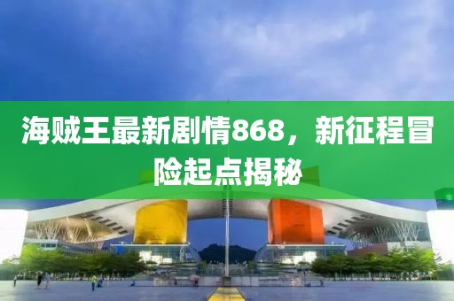 海賊王最新劇情868，新征程冒險起點揭秘