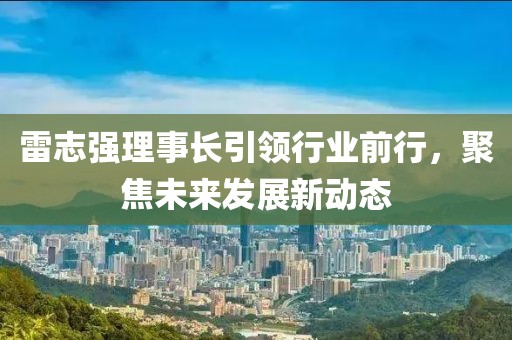 雷志強理事長引領行業(yè)前行，聚焦未來發(fā)展新動態(tài)