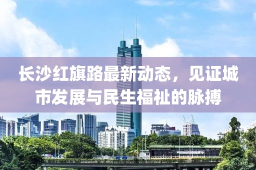 長沙紅旗路最新動(dòng)態(tài)，見證城市發(fā)展與民生福祉的脈搏