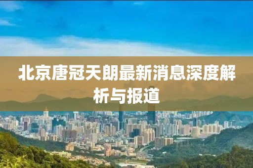 北京唐冠天朗最新消息深度解析與報(bào)道