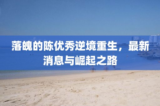 落魄的陳優(yōu)秀逆境重生，最新消息與崛起之路