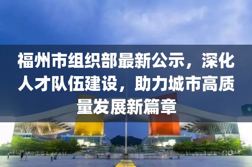 福州市組織部最新公示，深化人才隊伍建設(shè)，助力城市高質(zhì)量發(fā)展新篇章