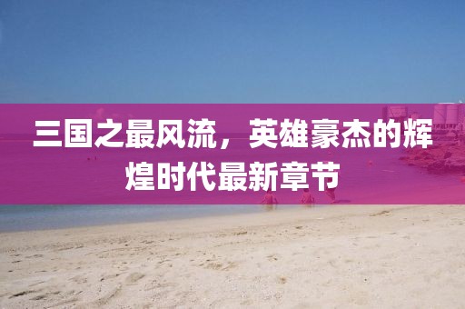 三國之最風(fēng)流，英雄豪杰的輝煌時(shí)代最新章節(jié)