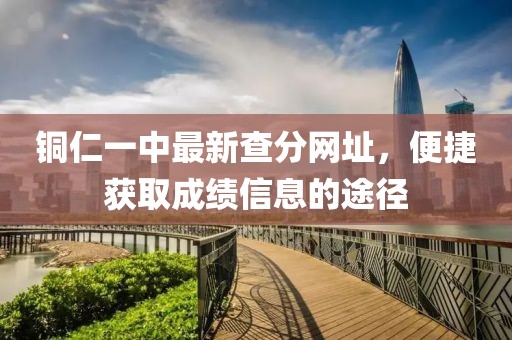 銅仁一中最新查分網(wǎng)址，便捷獲取成績(jī)信息的途徑