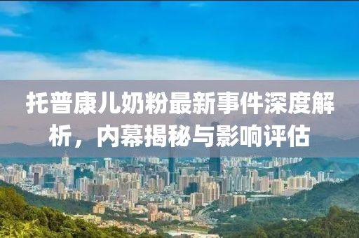 托普康兒奶粉最新事件深度解析，內(nèi)幕揭秘與影響評估