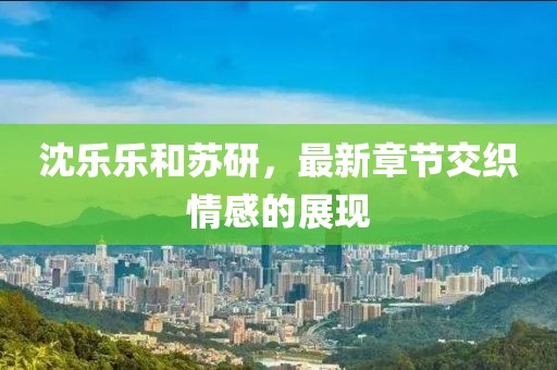 沈樂樂和蘇研，最新章節(jié)交織情感的展現(xiàn)