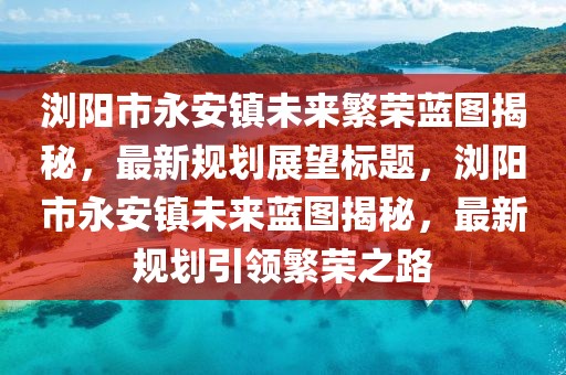 瀏陽市永安鎮(zhèn)未來繁榮藍(lán)圖揭秘，最新規(guī)劃展望標(biāo)題，瀏陽市永安鎮(zhèn)未來藍(lán)圖揭秘，最新規(guī)劃引領(lǐng)繁榮之路