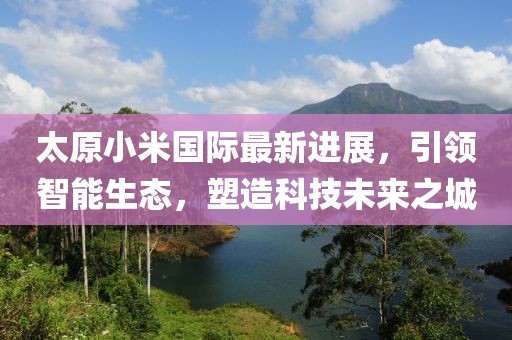 太原小米國(guó)際最新進(jìn)展，引領(lǐng)智能生態(tài)，塑造科技未來(lái)之城