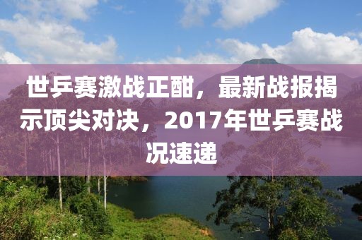 世乒賽激戰(zhàn)正酣，最新戰(zhàn)報(bào)揭示頂尖對(duì)決，2017年世乒賽戰(zhàn)況速遞
