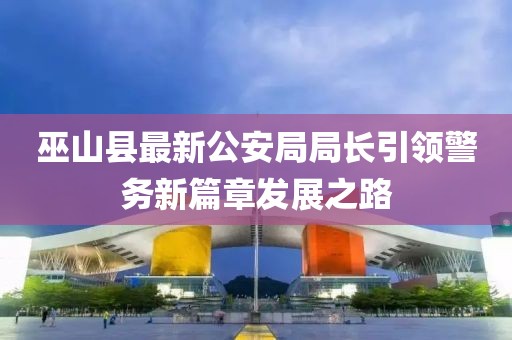 巫山縣最新公安局局長引領(lǐng)警務(wù)新篇章發(fā)展之路