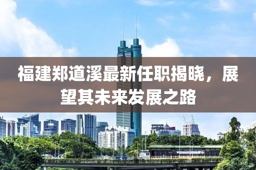 福建鄭道溪最新任職揭曉，展望其未來發(fā)展之路