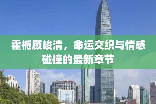霍梔顧峻清，命運交織與情感碰撞的最新章節(jié)