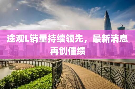 途觀L銷量持續(xù)領(lǐng)先，最新消息再創(chuàng)佳績(jī)