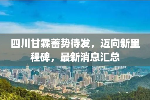 四川甘霖蓄勢待發(fā)，邁向新里程碑，最新消息匯總