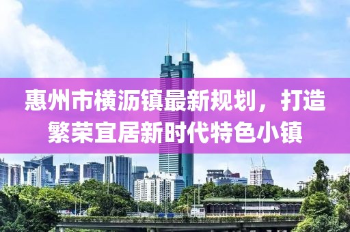 惠州市橫瀝鎮(zhèn)最新規(guī)劃，打造繁榮宜居新時代特色小鎮(zhèn)