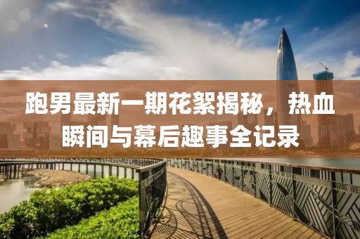 跑男最新一期花絮揭秘，熱血瞬間與幕后趣事全記錄